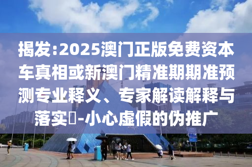 揭發(fā):2025澳門正版免費資本車真相或新澳門精準(zhǔn)期期準(zhǔn)預(yù)測專業(yè)釋義、專家解讀解釋與落實?-小心虛假的偽推廣