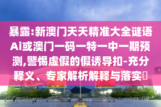 暴露:新澳門天天精準(zhǔn)大全謎語(yǔ)Ai或澳門一碼一特一中一期預(yù)測(cè),警惕虛假的假誘導(dǎo)扣-充分釋義、專家解析解釋與落實(shí)?