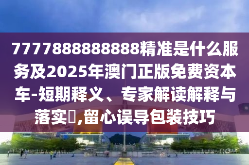 7777888888888精準(zhǔn)是什么服務(wù)及2025年澳門正版免費(fèi)資本車-短期釋義、專家解讀解釋與落實(shí)?,留心誤導(dǎo)包裝技巧