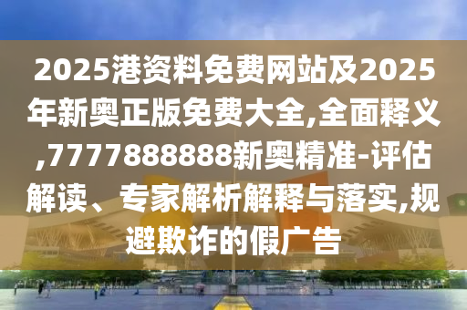 2025港資料免費(fèi)網(wǎng)站及2025年新奧正版免費(fèi)大全,全面釋義,7777888888新奧精準(zhǔn)-評(píng)估解讀、專家解析解釋與落實(shí),規(guī)避欺詐的假廣告