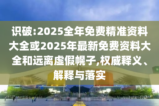 識破:2025全年免費精準資料大全或2025年最新免費資料大全和遠離虛假幌子,權(quán)威釋義、解釋與落實