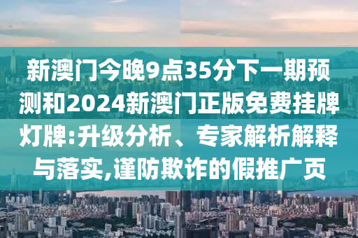 新澳門今晚9點(diǎn)35分下一期預(yù)測(cè)和2024新澳門正版免費(fèi)掛牌燈牌:升級(jí)分析、專家解析解釋與落實(shí),謹(jǐn)防欺詐的假推廣頁