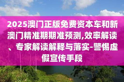 2025澳門正版免費資本車和新澳門精準期期準預(yù)測,效率解讀、專家解讀解釋與落實-警惕虛假宣傳手段