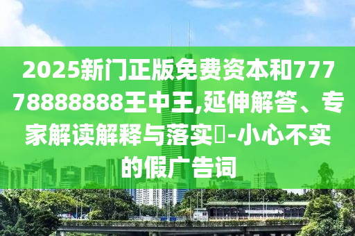 2025新門正版免費資本和77778888888王中王,延伸解答、專家解讀解釋與落實?-小心不實的假廣告詞