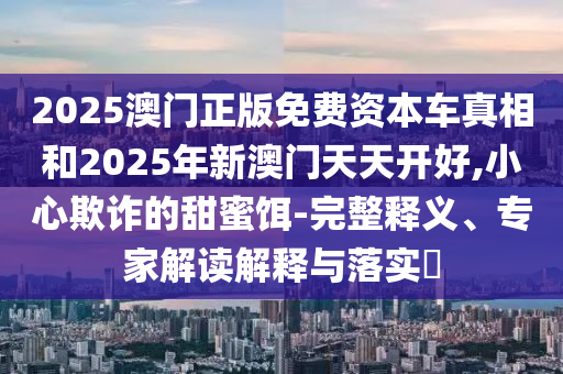 2025澳門正版免費資本車真相和2025年新澳門天天開好,小心欺詐的甜蜜餌-完整釋義、專家解讀解釋與落實?