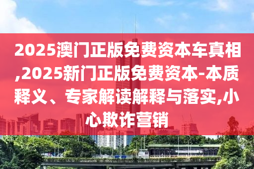 2025澳門正版免費資本車真相,2025新門正版免費資本-本質(zhì)釋義、專家解讀解釋與落實,小心欺詐營銷