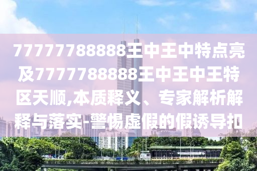 77777788888王中王中特點(diǎn)亮及7777788888王中王中王特區(qū)天順,本質(zhì)釋義、專家解析解釋與落實(shí)-警惕虛假的假誘導(dǎo)扣