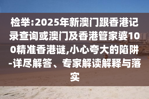 檢舉:2025年新澳門跟香港記錄查詢或澳門及香港管家婆100精準香港謎,小心夸大的陷阱-詳盡解答、專家解讀解釋與落實