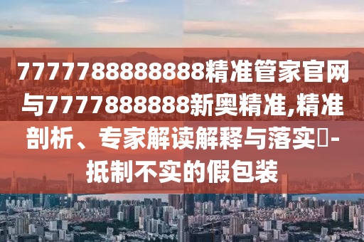 7777788888888精準管家官網(wǎng)與7777888888新奧精準,精準剖析、專家解讀解釋與落實?-抵制不實的假包裝
