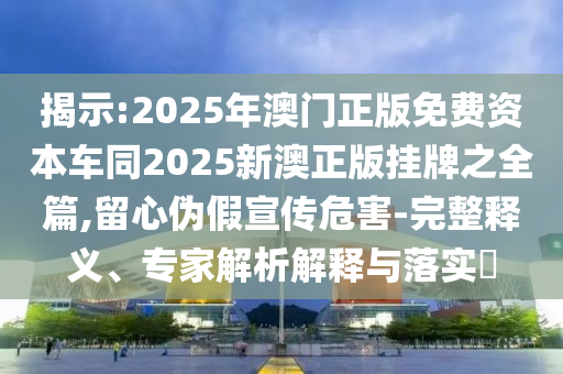 揭示:2025年澳門正版免費(fèi)資本車同2025新澳正版掛牌之全篇,留心偽假宣傳危害-完整釋義、專家解析解釋與落實(shí)?