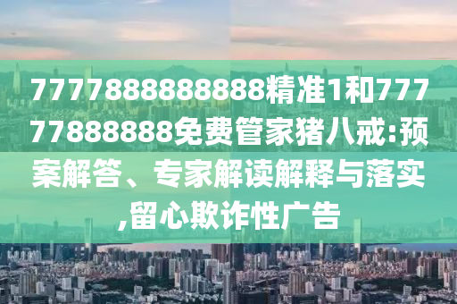 7777888888888精準(zhǔn)1和77777888888免費管家豬八戒:預(yù)案解答、專家解讀解釋與落實,留心欺詐性廣告