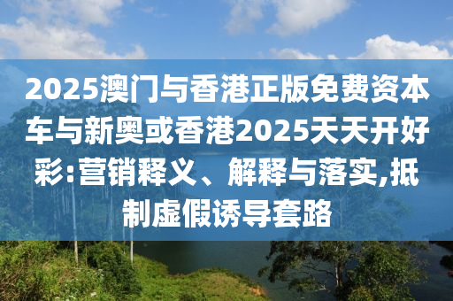 2025澳門與香港正版免費資本車與新奧或香港2025天天開好彩:營銷釋義、解釋與落實,抵制虛假誘導(dǎo)套路