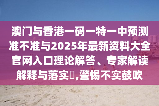 澳門與香港一碼一特一中預(yù)測準(zhǔn)不準(zhǔn)與2025年最新資料大全官網(wǎng)入口理論解答、專家解讀解釋與落實(shí)?,警惕不實(shí)鼓吹