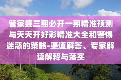 管家婆三期必開一期精準(zhǔn)預(yù)測與天天開好彩精準(zhǔn)大全和警惕迷惑的策略-渠道解答、專家解讀解釋與落實