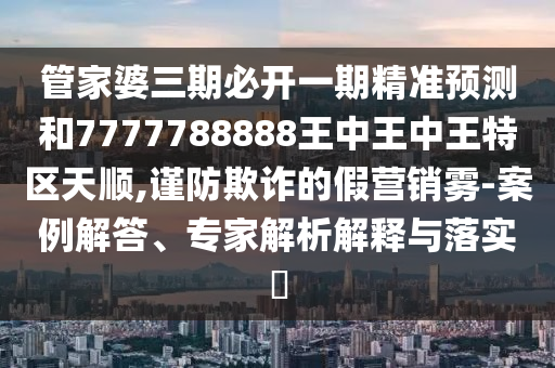 管家婆三期必開一期精準(zhǔn)預(yù)測和7777788888王中王中王特區(qū)天順,謹(jǐn)防欺詐的假營銷霧-案例解答、專家解析解釋與落實?