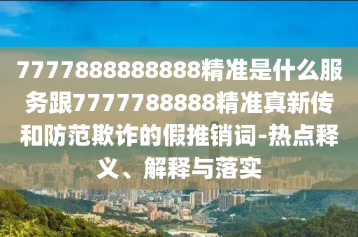 7777888888888精準(zhǔn)是什么服務(wù)跟7777788888精準(zhǔn)真新傳和防范欺詐的假推銷詞-熱點(diǎn)釋義、解釋與落實(shí)