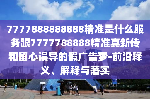 7777888888888精準(zhǔn)是什么服務(wù)跟7777788888精準(zhǔn)真新傳和留心誤導(dǎo)的假廣告夢(mèng)-前沿釋義、解釋與落實(shí)