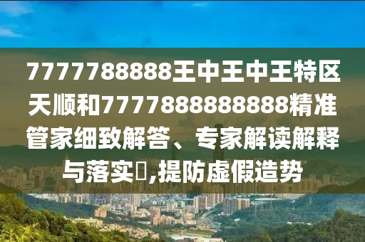 7777788888王中王中王特區(qū)天順和7777888888888精準管家細致解答、專家解讀解釋與落實?,提防虛假造勢