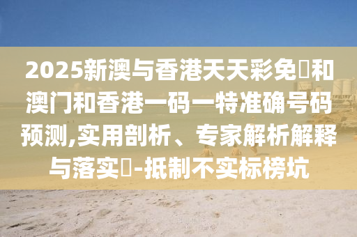 2025新澳與香港天天彩免費和澳門和香港一碼一特準(zhǔn)確號碼預(yù)測,實用剖析、專家解析解釋與落實?-抵制不實標(biāo)榜坑