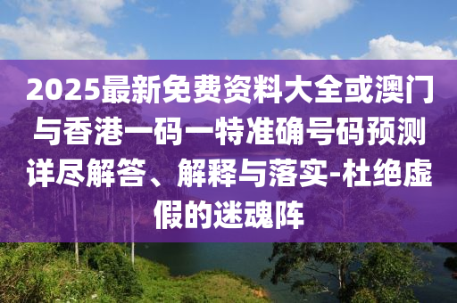 2025最新免費資料大全或澳門與香港一碼一特準確號碼預測詳盡解答、解釋與落實-杜絕虛假的迷魂陣