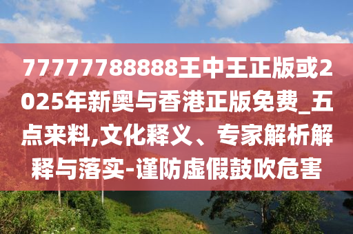 77777788888王中王正版或2025年新奧與香港正版免費_五點來料,文化釋義、專家解析解釋與落實-謹防虛假鼓吹危害