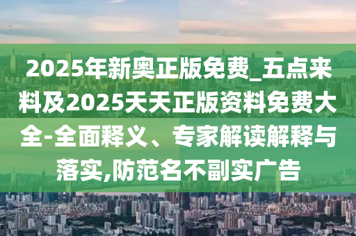2025年新奧正版免費_五點來料及2025天天正版資料免費大全-全面釋義、專家解讀解釋與落實,防范名不副實廣告