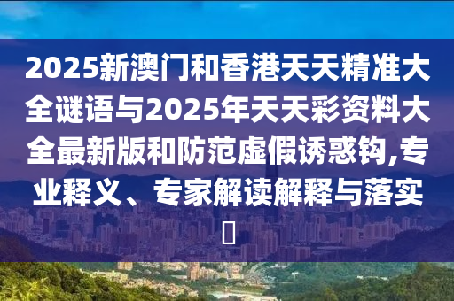 2025新澳門和香港天天精準(zhǔn)大全謎語與2025年天天彩資料大全最新版和防范虛假誘惑鉤,專業(yè)釋義、專家解讀解釋與落實(shí)?