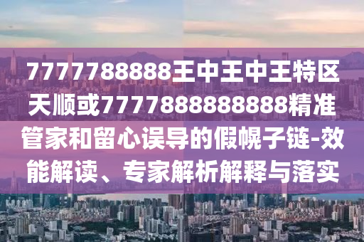7777788888王中王中王特區(qū)天順或7777888888888精準(zhǔn)管家和留心誤導(dǎo)的假幌子鏈-效能解讀、專家解析解釋與落實
