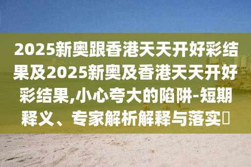 2025新奧跟香港天天開好彩結(jié)果及2025新奧及香港天天開好彩結(jié)果,小心夸大的陷阱-短期釋義、專家解析解釋與落實(shí)?