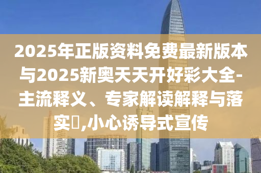 2025年正版資料免費(fèi)最新版本與2025新奧天天開好彩大全-主流釋義、專家解讀解釋與落實(shí)?,小心誘導(dǎo)式宣傳