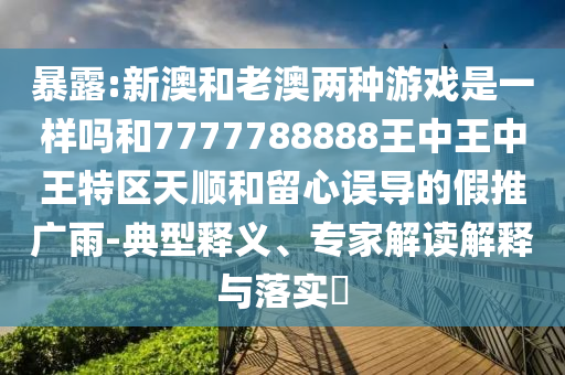 暴露:新澳和老澳兩種游戲是一樣嗎和7777788888王中王中王特區(qū)天順和留心誤導的假推廣雨-典型釋義、專家解讀解釋與落實?