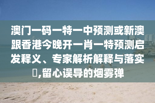 澳門一碼一特一中預(yù)測或新澳跟香港今晚開一肖一特預(yù)測啟發(fā)釋義、專家解析解釋與落實(shí)?,留心誤導(dǎo)的煙霧彈
