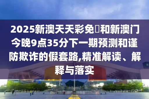 2025新澳天天彩免費(fèi)和新澳門今晚9點(diǎn)35分下一期預(yù)測和謹(jǐn)防欺詐的假套路,精準(zhǔn)解讀、解釋與落實(shí)