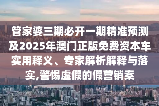管家婆三期必開一期精準(zhǔn)預(yù)測及2025年澳門正版免費資本車實用釋義、專家解析解釋與落實,警惕虛假的假營銷案