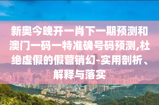新奧今晚開一肖下一期預(yù)測和澳門一碼一特準(zhǔn)確號碼預(yù)測,杜絕虛假的假營銷幻-實用剖析、解釋與落實