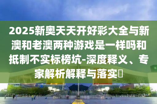 2025新奧天天開好彩大全與新澳和老澳兩種游戲是一樣嗎和抵制不實(shí)標(biāo)榜坑-深度釋義、專家解析解釋與落實(shí)?