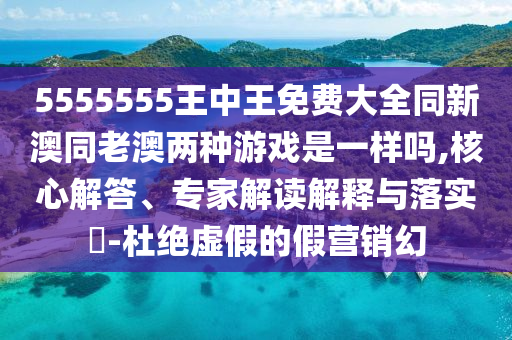 5555555王中王免費(fèi)大全同新澳同老澳兩種游戲是一樣嗎,核心解答、專家解讀解釋與落實(shí)?-杜絕虛假的假營(yíng)銷幻