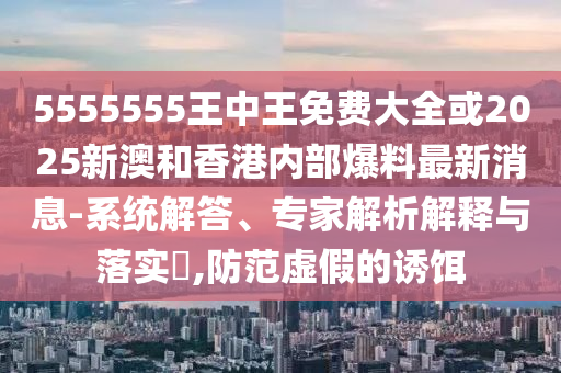5555555王中王免費大全或2025新澳和香港內(nèi)部爆料最新消息-系統(tǒng)解答、專家解析解釋與落實?,防范虛假的誘餌