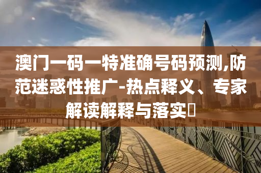 澳門一碼一特準(zhǔn)確號(hào)碼預(yù)測(cè),防范迷惑性推廣-熱點(diǎn)釋義、專家解讀解釋與落實(shí)?