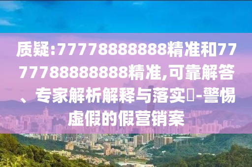 質(zhì)疑:77778888888精準(zhǔn)和7777788888888精準(zhǔn),可靠解答、專家解析解釋與落實?-警惕虛假的假營銷案