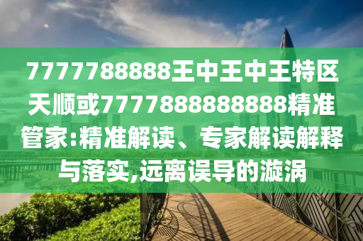 7777788888王中王中王特區(qū)天順或7777888888888精準管家:精準解讀、專家解讀解釋與落實,遠離誤導的漩渦