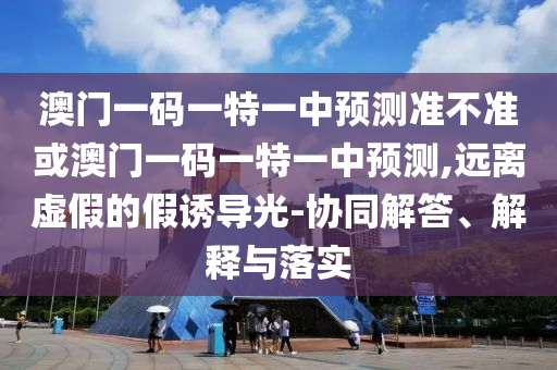 澳門一碼一特一中預(yù)測準(zhǔn)不準(zhǔn)或澳門一碼一特一中預(yù)測,遠(yuǎn)離虛假的假誘導(dǎo)光-協(xié)同解答、解釋與落實(shí)