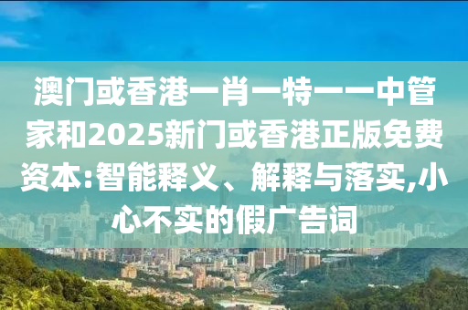 澳門或香港一肖一特一一中管家和2025新門或香港正版免費資本:智能釋義、解釋與落實,小心不實的假廣告詞