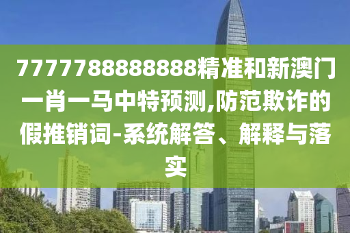 7777788888888精準(zhǔn)和新澳門一肖一馬中特預(yù)測,防范欺詐的假推銷詞-系統(tǒng)解答、解釋與落實