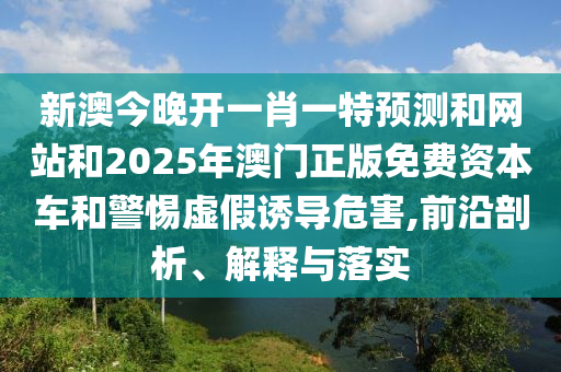 新澳今晚開(kāi)一肖一特預(yù)測(cè)和網(wǎng)站和2025年澳門(mén)正版免費(fèi)資本車(chē)和警惕虛假誘導(dǎo)危害,前沿剖析、解釋與落實(shí)