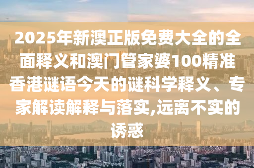 2025年新澳正版免費大全的全面釋義和澳門管家婆100精準香港謎語今天的謎科學釋義、專家解讀解釋與落實,遠離不實的誘惑