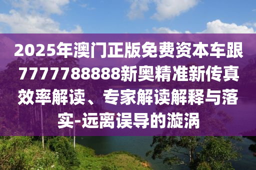 2025年澳門正版免費資本車跟7777788888新奧精準新傳真效率解讀、專家解讀解釋與落實-遠離誤導(dǎo)的漩渦