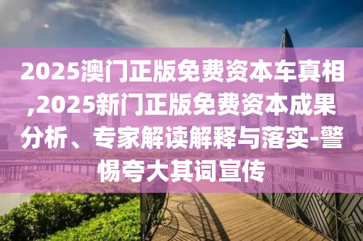2025澳門正版免費(fèi)資本車真相,2025新門正版免費(fèi)資本成果分析、專家解讀解釋與落實(shí)-警惕夸大其詞宣傳