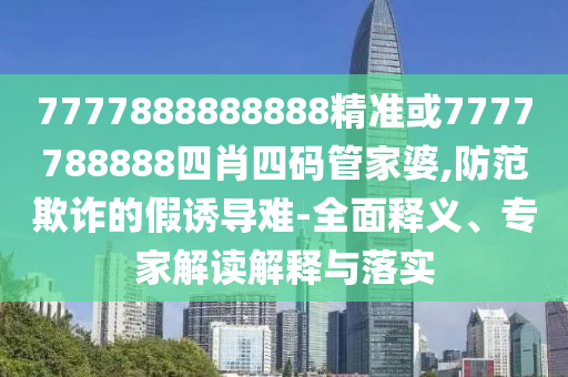 7777888888888精準(zhǔn)或7777788888四肖四碼管家婆,防范欺詐的假誘導(dǎo)難-全面釋義、專家解讀解釋與落實(shí)