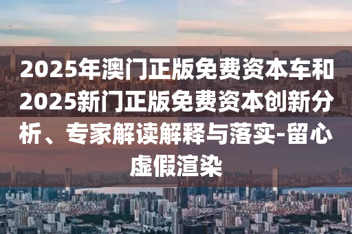 2025年澳門正版免費資本車和2025新門正版免費資本創(chuàng)新分析、專家解讀解釋與落實-留心虛假渲染